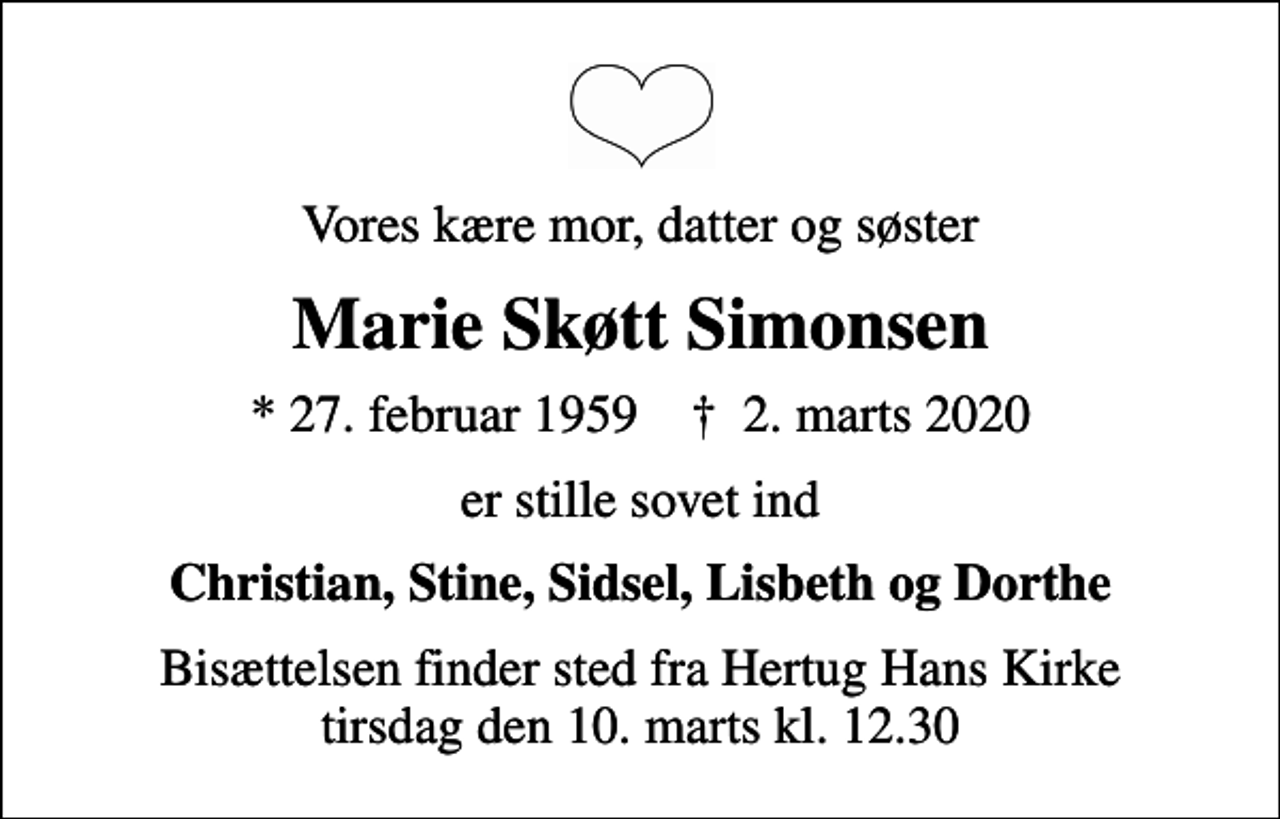 <p>Vores kære mor, datter og søster<br />Marie Skøtt Simonsen<br />* 27. februar 1959 ✝ 2. marts 2020<br />er stille sovet ind<br />Christian, Stine, Sidsel, Lisbeth og Dorthe<br />Bisættelsen finder sted fra Hertug Hans Kirke tirsdag den 10. marts kl. 12.30</p>