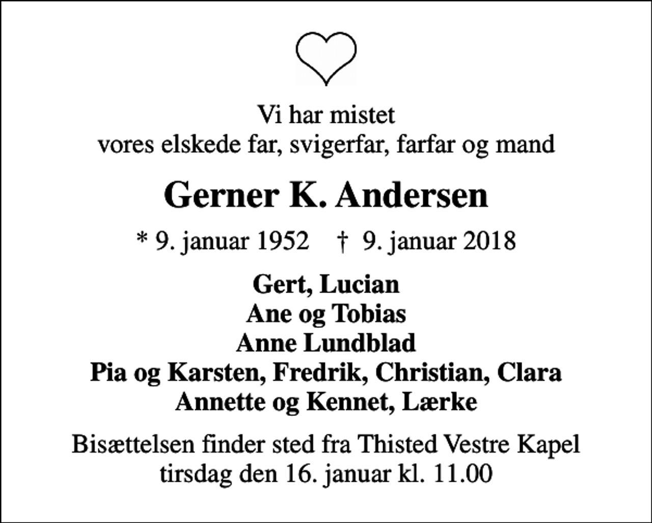 <p>Vi har mistet vores elskede far, svigerfar, farfar og mand<br />Gerner K. Andersen<br />* 9. januar 1952 ✝ 9. januar 2018<br />Gert, Lucian Ane og Tobias Anne Lundblad Pia og Karsten, Fredrik, Christian, Clara Annette og Kennet, Lærke<br />Bisættelsen finder sted fra Thisted Vestre Kapel tirsdag den 16. januar kl. 11.00</p>