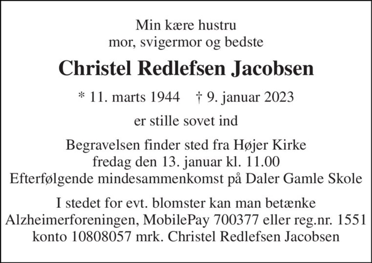 Min kære hustru mor, svigermor og bedste 
Christel Redlefsen Jacobsen 
* 11. marts 1944    † 9. januar 2023 
er stille sovet ind 
Begravelsen finder sted fra Højer Kirke fredag den 13. januar kl. 11.00 Efterfølgende mindesammenkomst på Daler Gamle Skole 
I stedet for evt. blomster kan man betænke Alzheimerforeningen, MobilePay 700377 eller reg.nr. 1551 konto 10808057 mrk. Christel Redlefsen Jacobsen