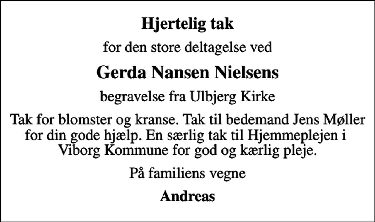 <p>Hjertelig tak<br />for den store deltagelse ved<br />Gerda Nansen Nielsens<br />begravelse fra Ulbjerg Kirke<br />Tak for blomster og kranse. Tak til bedemand Jens Møller for din gode hjælp. En særlig tak til Hjemmeplejen i Viborg Kommune for god og kærlig pleje.<br />På familiens vegne<br />Andreas</p>