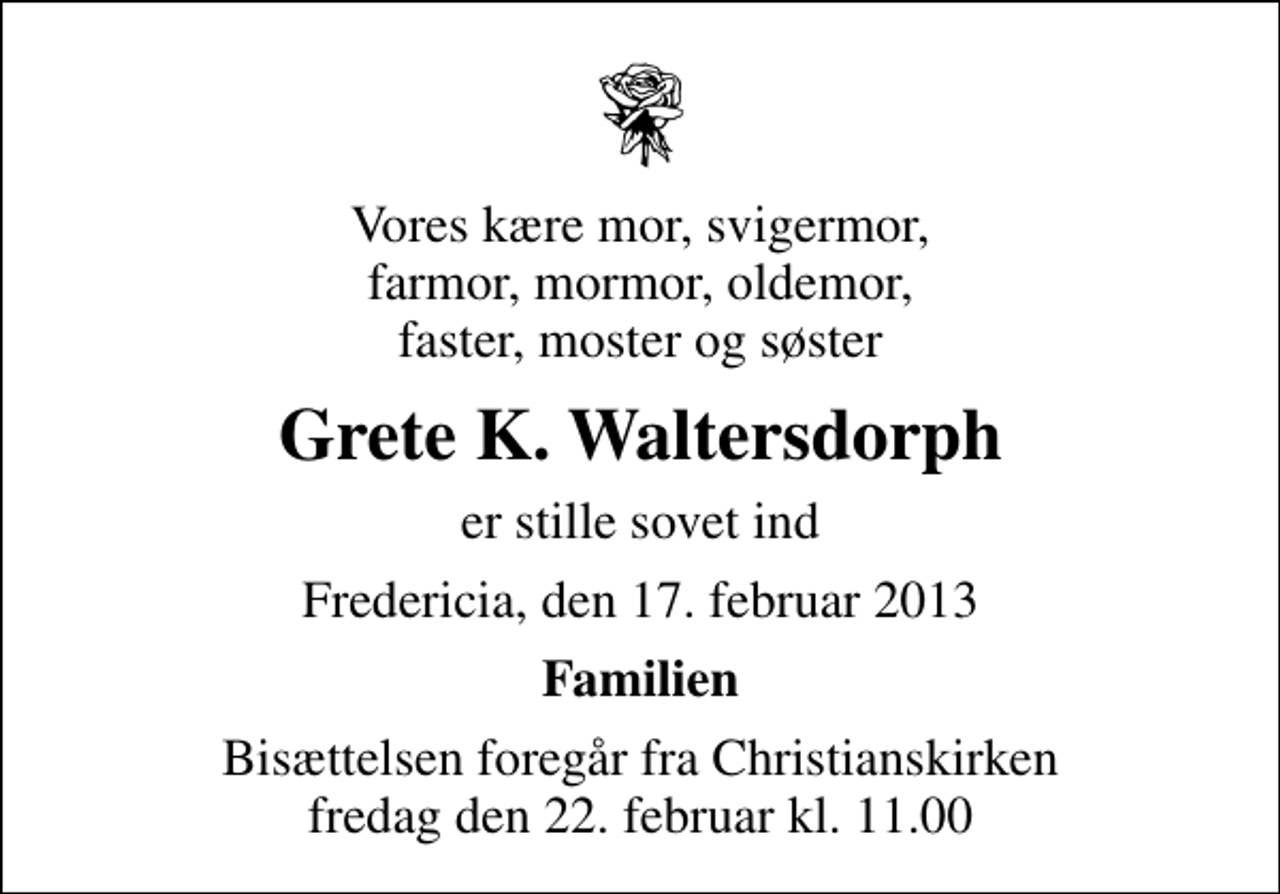 <p>Vores kære mor, svigermor, farmor, mormor, oldemor, faster, moster og søster<br />Grete K. Waltersdorph<br />er stille sovet ind<br />Fredericia, den 17. februar 2013<br />Familien<br />Bisættelsen foregår fra Christianskirken fredag den 22. februar kl. 11.00</p>