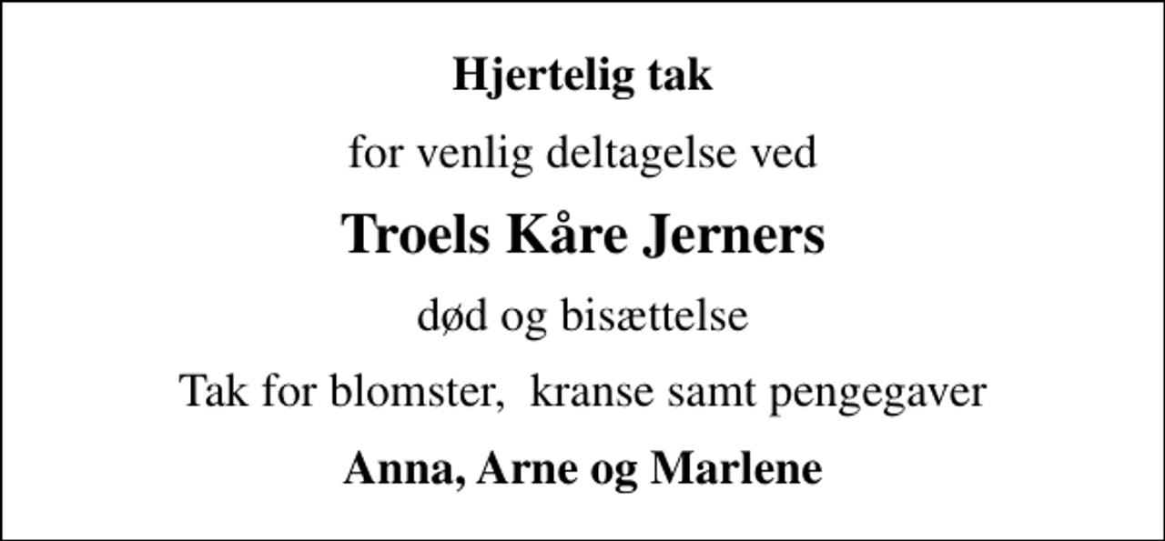 <p>Hjertelig tak<br />for venlig deltagelse ved<br />Troels Kåre Jerners<br />død og bisættelse<br />Tak for blomster, kranse samt pengegaver<br />Anna, Arne og Marlene</p>