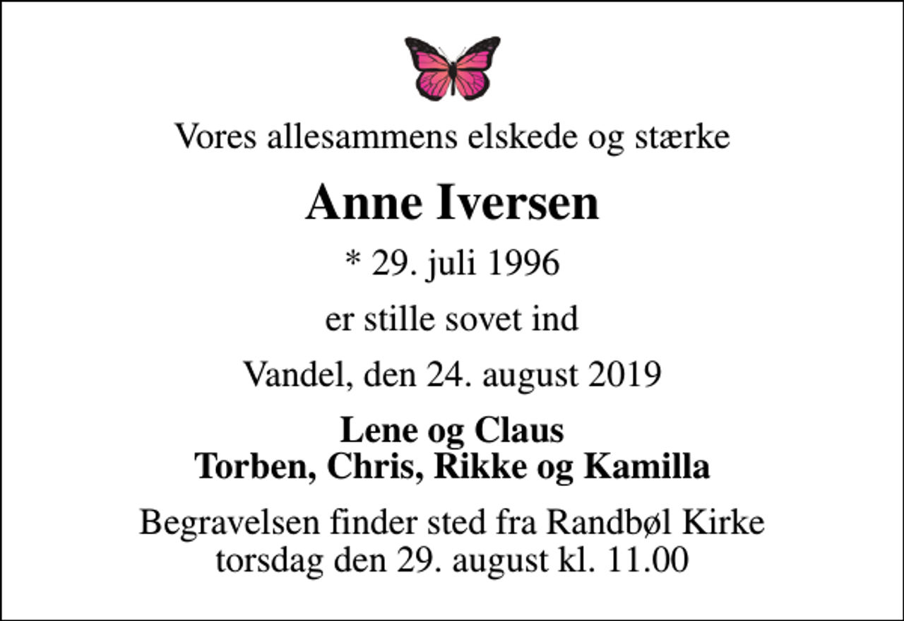 <p>Vores allesammens elskede og stærke<br />Anne Iversen<br />* 29. juli 1996<br />er stille sovet ind<br />Vandel, den 24. august 2019<br />Lene og Claus Torben, Chris, Rikke og Kamilla<br />Begravelsen finder sted fra Randbøl Kirke torsdag den 29. august kl. 11.00</p>