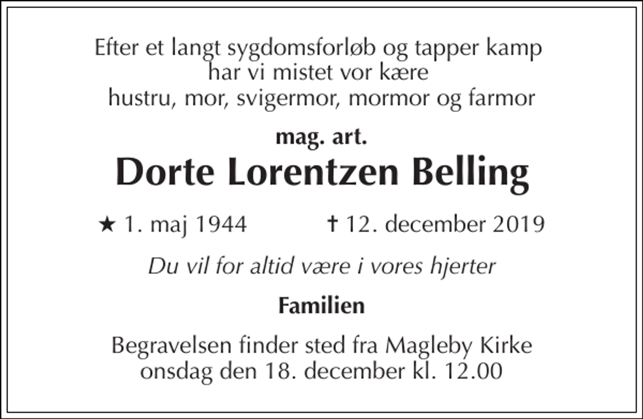 <p>Efter et langt sygdomsforløb og tapper kamp har vi mistet vor kære hustru, mor, svigermor, mormor og farmor<br />mag. art.<br />Dorte Lorentzen Belling<br />★ 1. maj 1944 ✝ 12. december 2019<br />Du vil for altid være i vores hjerter<br />Familien<br />Begravelsen finder sted fra Magleby Kirke onsdag den 18. december kl. 12.00</p>