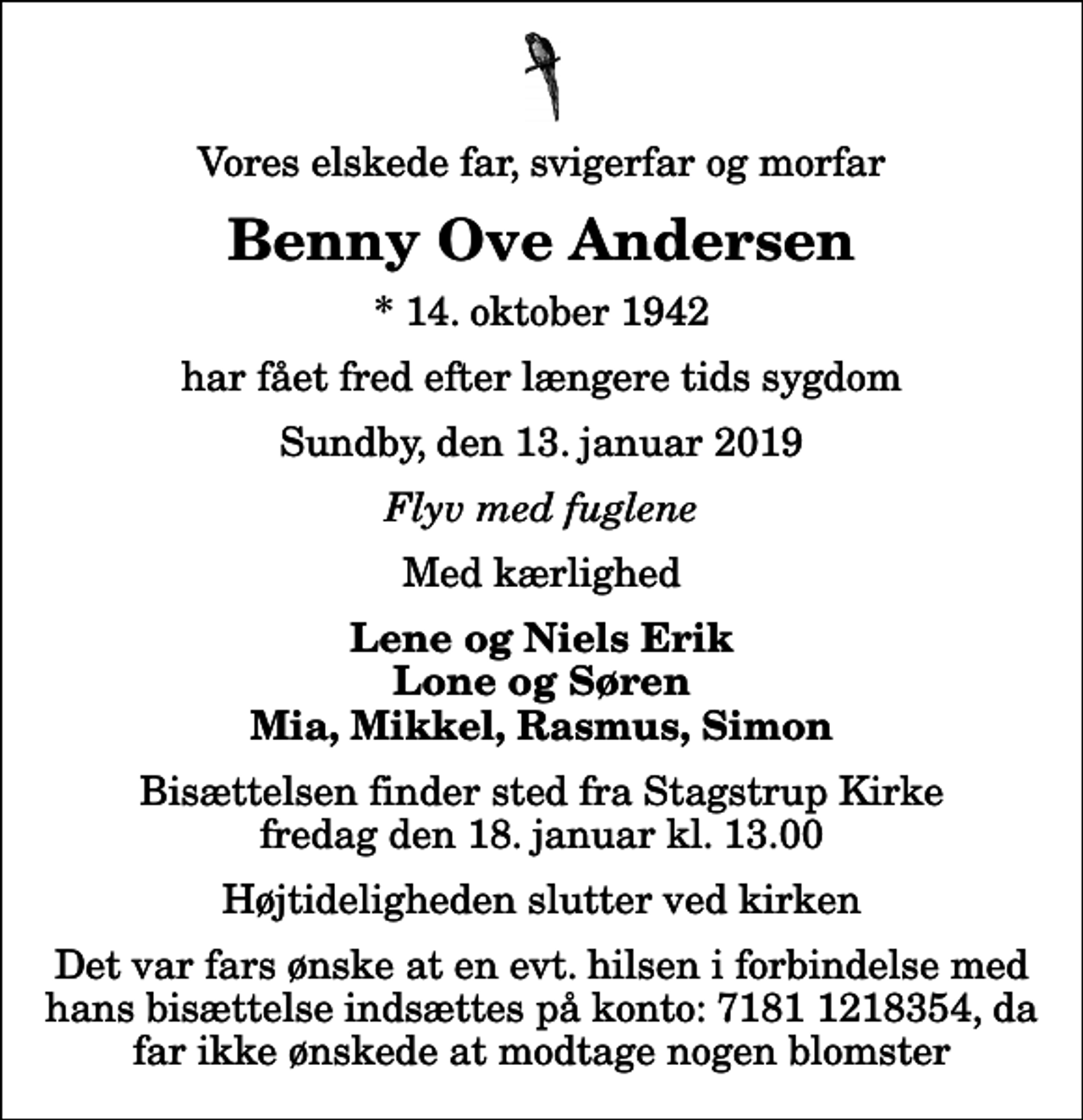 <p>Vores elskede far, svigerfar og morfar<br />Benny Ove Andersen<br />* 14. oktober 1942<br />har fået fred efter længere tids sygdom<br />Sundby, den 13. januar 2019<br />Flyv med fuglene<br />Med kærlighed<br />Lene og Niels Erik Lone og Søren Mia, Mikkel, Rasmus, Simon<br />Bisættelsen finder sted fra Stagstrup Kirke fredag den 18. januar kl. 13.00 Højtideligheden slutter ved kirken<br />Det var fars ønske at en evt. hilsen i forbindelse med hans bisættelse indsættes på konto: 7181 1218354, da far ikke ønskede at modtage nogen blomster</p>