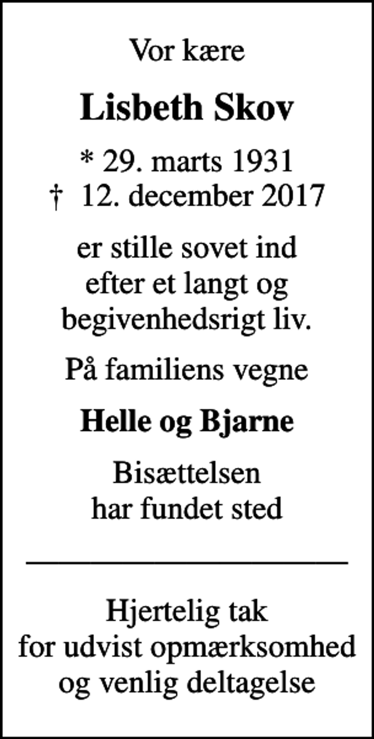 <p>Vor kære<br />Lisbeth Skov<br />* 29. marts 1931<br />✝ 12. december 2017<br />er stille sovet ind efter et langt og begivenhedsrigt liv.<br />På familiens vegne<br />Helle og Bjarne<br />Bisættelsen har fundet sted<br />Hjertelig tak for udvist opmærksomhed og venlig deltagelse</p>