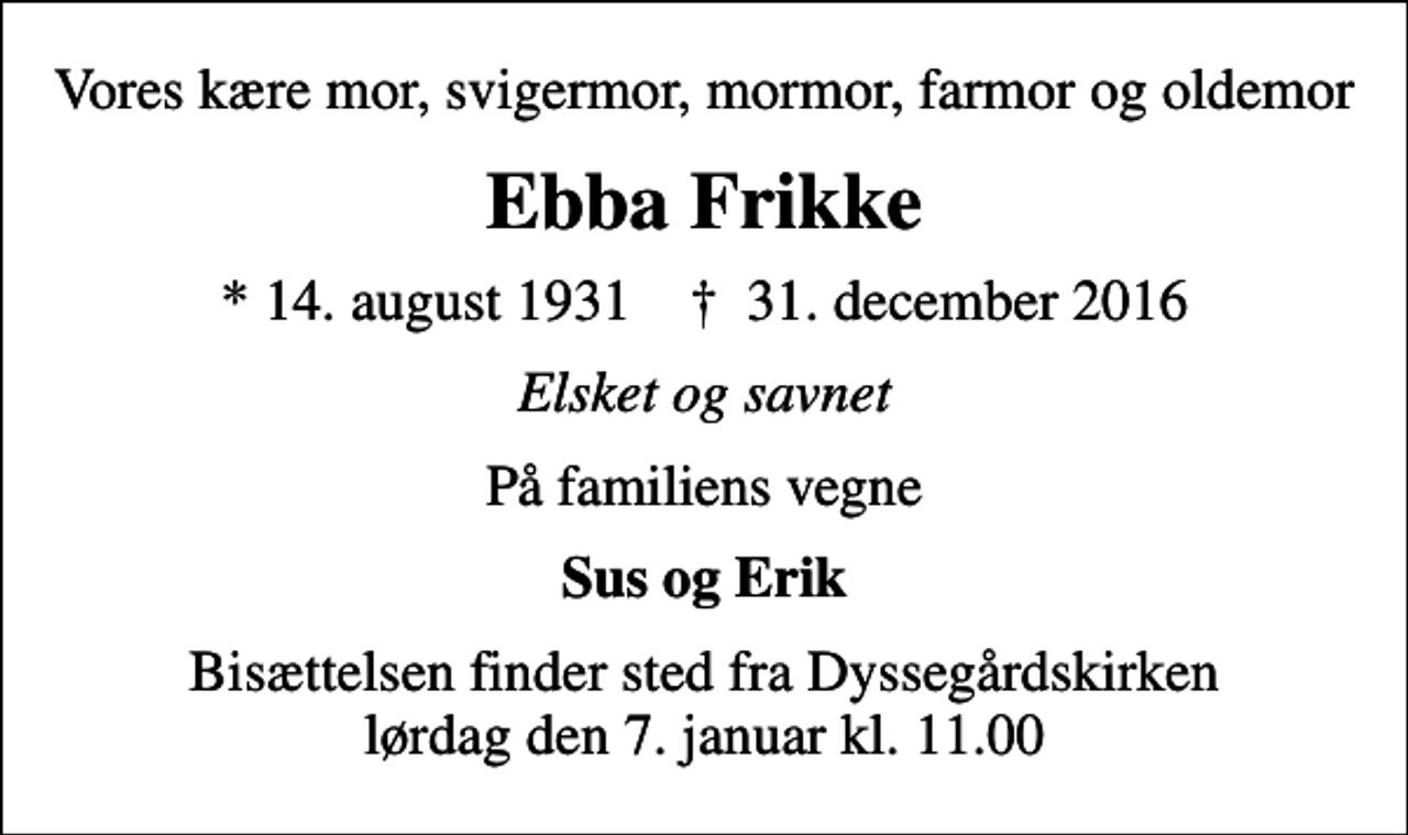 <p>Vores kære mor, svigermor, mormor, farmor og oldemor<br />Ebba Frikke<br />* 14. august 1931 ✝ 31. december 2016<br />Elsket og savnet<br />På familiens vegne<br />Sus og Erik<br />Bisættelsen finder sted fra Dyssegårdskirken lørdag den 7. januar kl. 11.00</p>