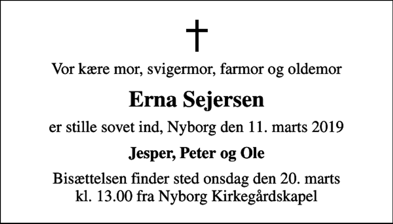 <p>Vor kære mor, svigermor, farmor og oldemor<br />Erna Sejersen<br />er stille sovet ind, Nyborg den 11. marts 2019<br />Jesper, Peter og Ole<br />Bisættelsen finder sted onsdag den 20. marts kl. 13.00 fra Nyborg Kirkegårdskapel</p>