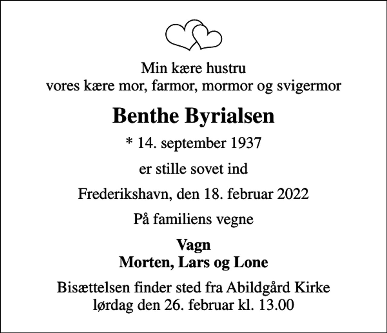 <p>Min kære hustru vores kære mor, farmor, mormor og svigermor<br />Benthe Byrialsen<br />* 14. september 1937<br />er stille sovet ind<br />Frederikshavn, den 18. februar 2022<br />På familiens vegne<br />Vagn Morten, Lars og Lone<br />Bisættelsen finder sted fra Abildgård Kirke lørdag den 26. februar kl. 13.00</p>