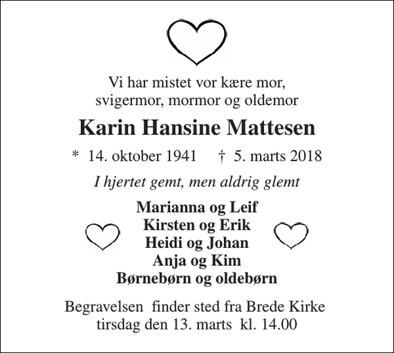 <p>Vi har mistet vor kære mor, svigermor, mormor og oldemor<br />Karin Hansine Mattesen<br />*​ 14. oktober 1941​ †​ 5. marts 2018<br />I hjertet gemt, men aldrig glemt<br />Marianna og Leif Kirsten og Erik Heidi og Johan Anja og Kim Børnebørn og oldebørn<br />Begravelsen​ finder sted fra Brede Kirke​ tirsdag den 13. marts​ kl. 14.00</p>