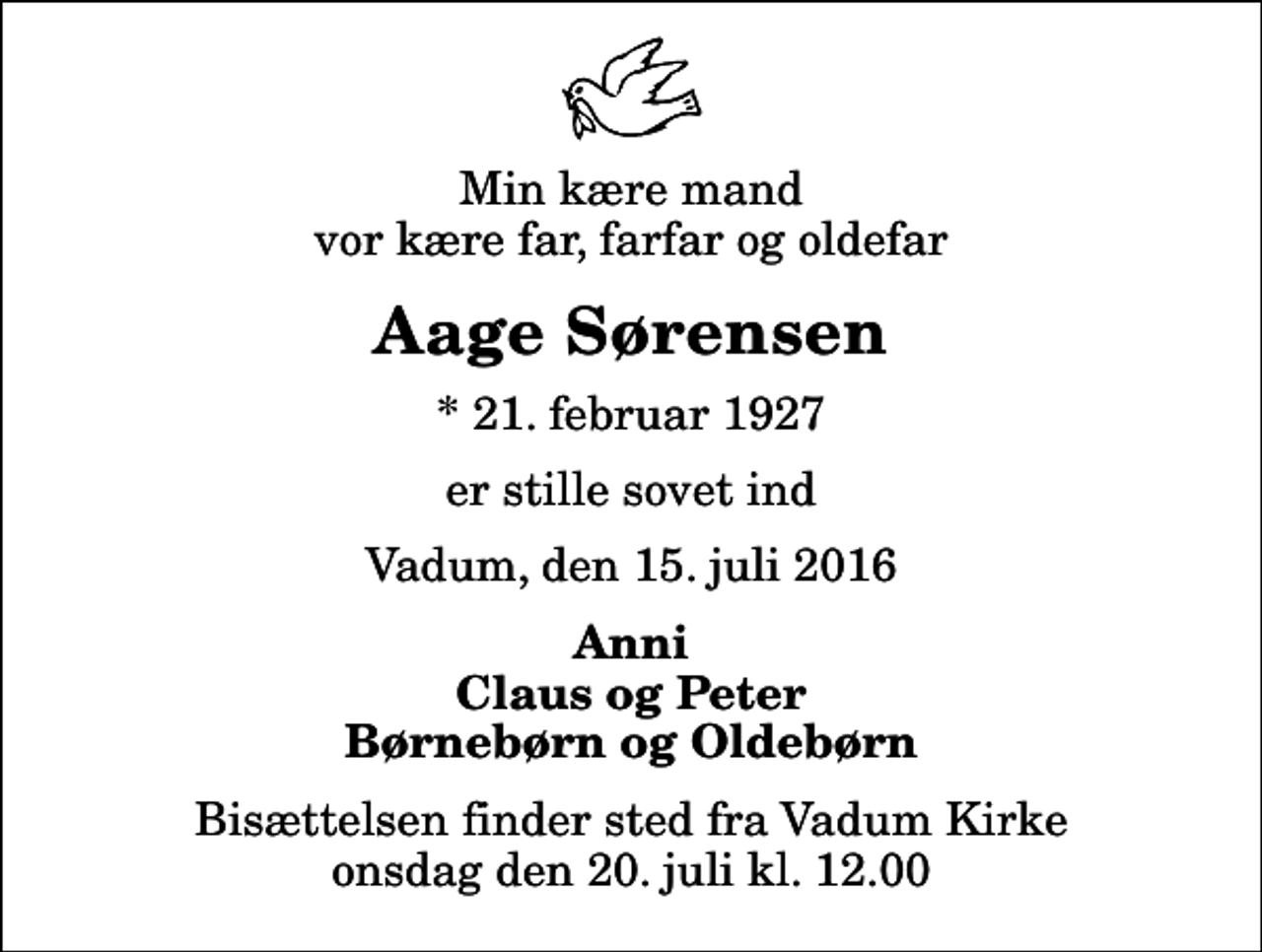 <p>Min kære mand vor kære far, farfar og oldefar<br />Aage Sørensen<br />* 21. februar 1927<br />er stille sovet ind<br />Vadum, den 15. juli 2016<br />Anni Claus og Peter Børnebørn og Oldebørn<br />Bisættelsen finder sted fra Vadum Kirke onsdag den 20. juli kl. 12.00</p>