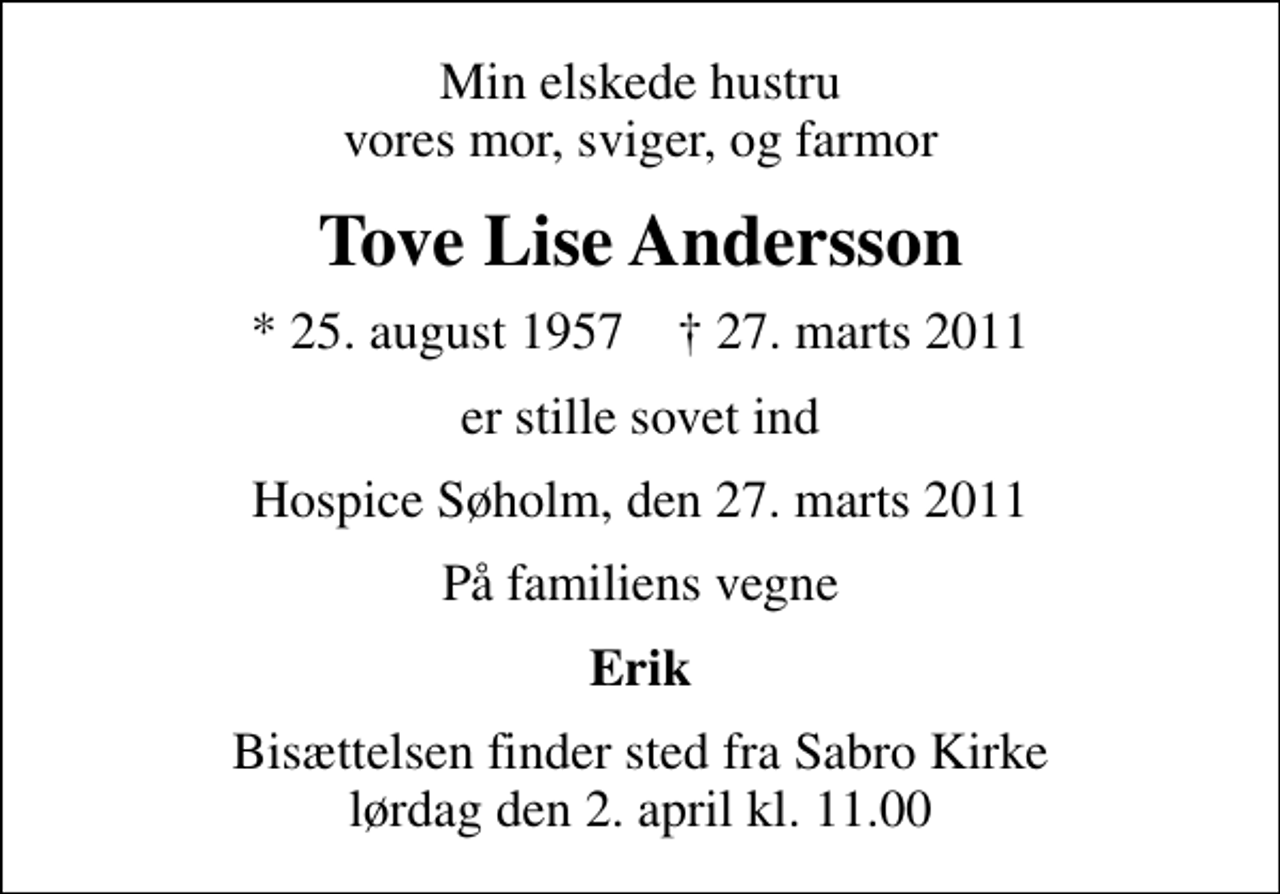 <p>Min elskede hustru vores mor, sviger, og farmor<br />Tove Lise Andersson<br />* 25. august 1957 ✝ 27. marts 2011<br />er stille sovet ind<br />Hospice Søholm, den 27. marts 2011<br />På familiens vegne<br />Erik<br />Bisættelsen finder sted fra Sabro Kirke lørdag den 2. april kl. 11.00</p>