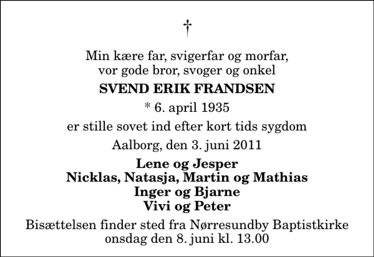 <p>Min kære far, svigerfar og morfar, vor gode bror, svoger og onkel<br />Svend Erik Frandsen<br />* 6. april 1935<br />er stille sovet ind efter kort tids sygdom<br />Aalborg, den 3. juni 2011<br />Lene og Jesper Nicklas, Natasja, Martin og Mathias Inger og Bjarne Vivi og Peter<br />Bisættelsen finder sted fra Nørresundby Baptistkirke onsdag den 8. juni kl. 13.00</p>
