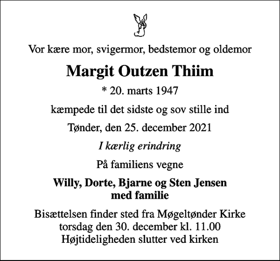 <p>Vor kære mor, svigermor, bedstemor og oldemor<br />Margit Outzen Thiim<br />* 20. marts 1947<br />kæmpede til det sidste og sov stille ind<br />Tønder, den 25. december 2021<br />I kærlig erindring<br />På familiens vegne<br />Willy, Dorte, Bjarne og Sten Jensen med familie<br />Bisættelsen finder sted fra Møgeltønder Kirke torsdag den 30. december kl. 11.00 Højtideligheden slutter ved kirken</p>