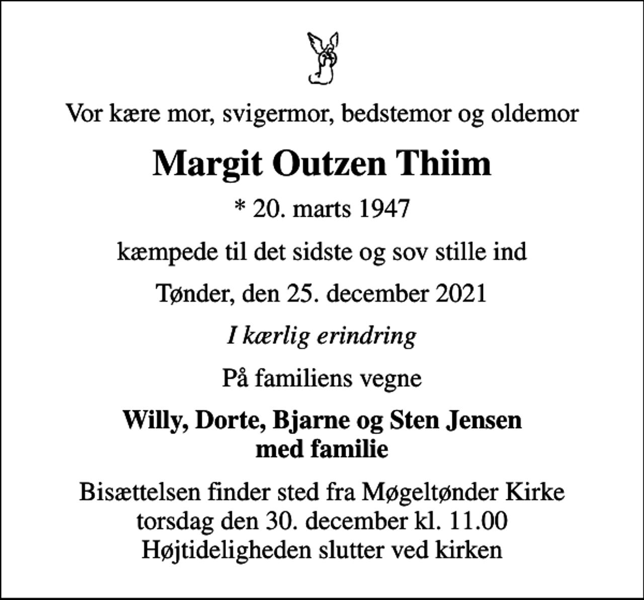 <p>Vor kære mor, svigermor, bedstemor og oldemor<br />Margit Outzen Thiim<br />* 20. marts 1947<br />kæmpede til det sidste og sov stille ind<br />Tønder, den 25. december 2021<br />I kærlig erindring<br />På familiens vegne<br />Willy, Dorte, Bjarne og Sten Jensen med familie<br />Bisættelsen finder sted fra Møgeltønder Kirke torsdag den 30. december kl. 11.00 Højtideligheden slutter ved kirken</p>