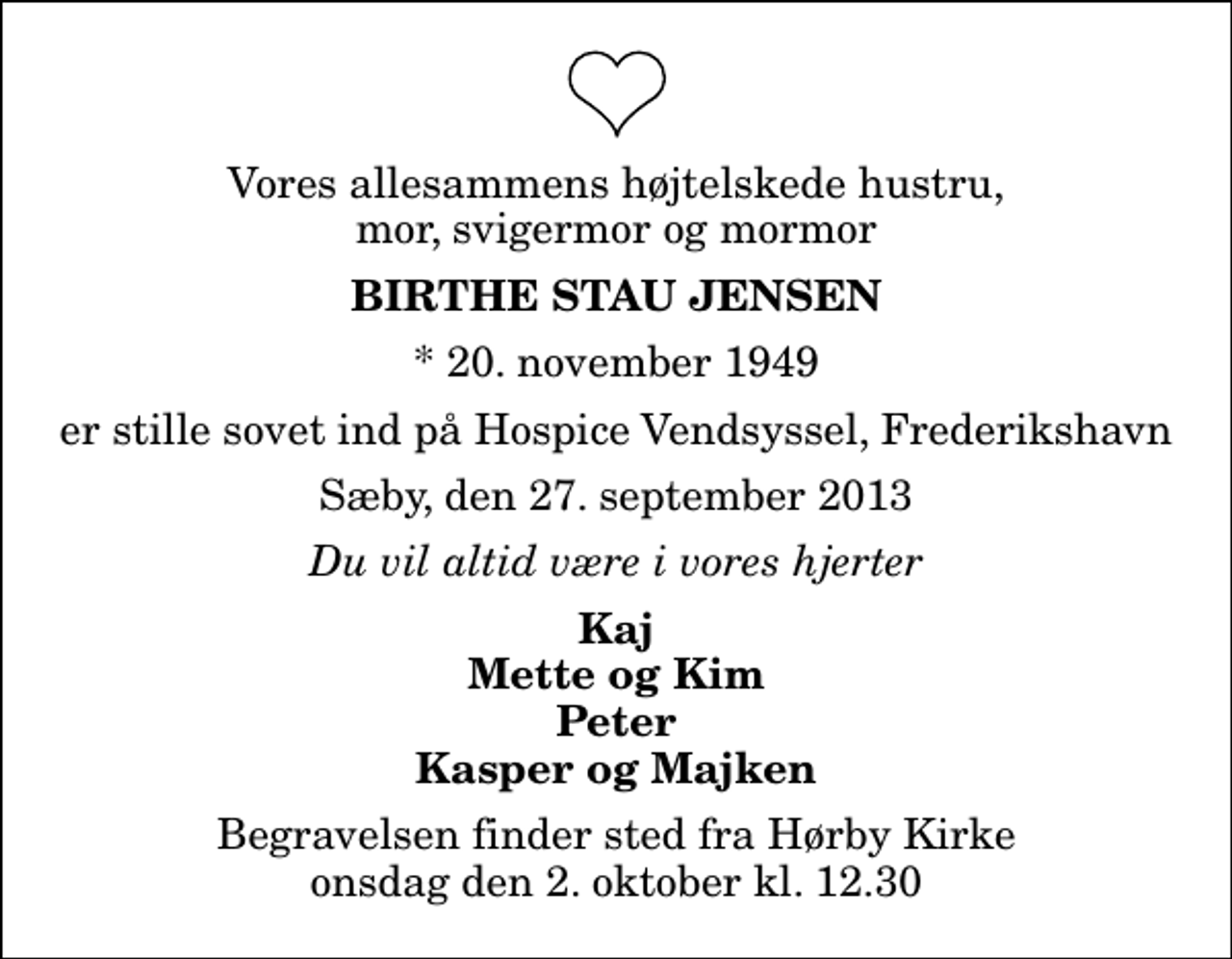 <p>Vores allesammens højtelskede hustru, mor, svigermor og mormor<br />Birthe Stau Jensen<br />* 20. november 1949<br />er stille sovet ind på Hospice Vendsyssel, Frederikshavn<br />Sæby, den 27. september 2013<br />Du vil altid være i vores hjerter<br />Kaj Mette og Kim Peter Kasper og Majken<br />Begravelsen finder sted fra Hørby Kirke onsdag den 2. oktober kl. 12.30</p>