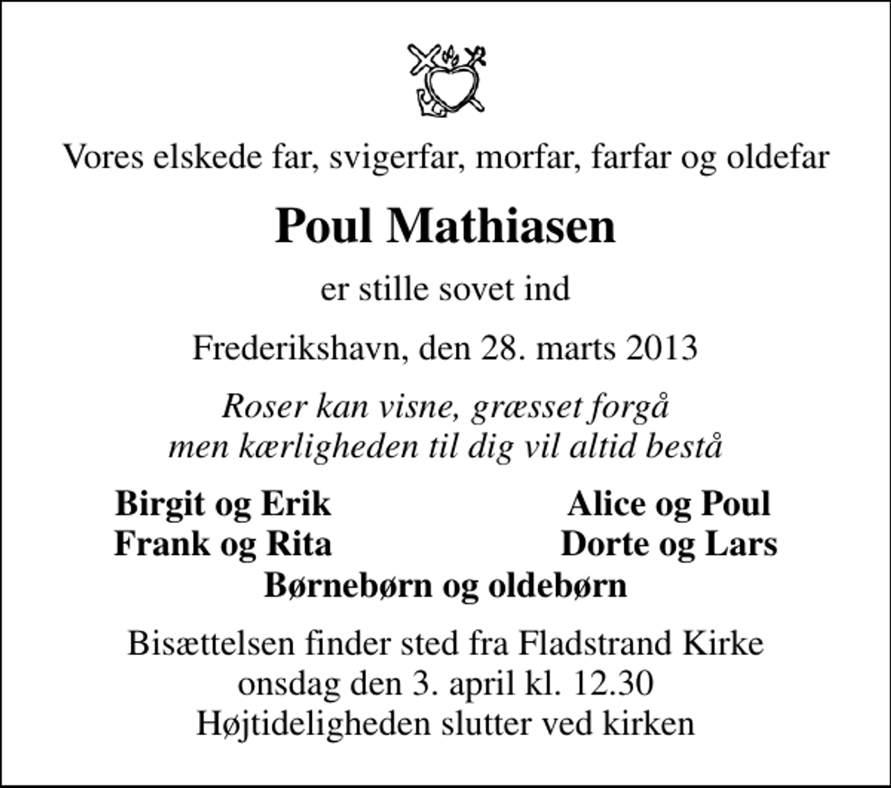 <p>Vores elskede far, svigerfar, morfar, farfar og oldefar<br />Poul Mathiasen<br />er stille sovet ind<br />Frederikshavn, den 28. marts 2013<br />Roser kan visne, græsset forgå men kærligheden til dig vil altid bestå<br />Birgit og Erik<br />Alice og Poul<br />Frank og Rita<br />Dorte og Lars<br />Bisættelsen finder sted fra Fladstrand Kirke onsdag den 3. april kl. 12.30 Højtideligheden slutter ved kirken</p>