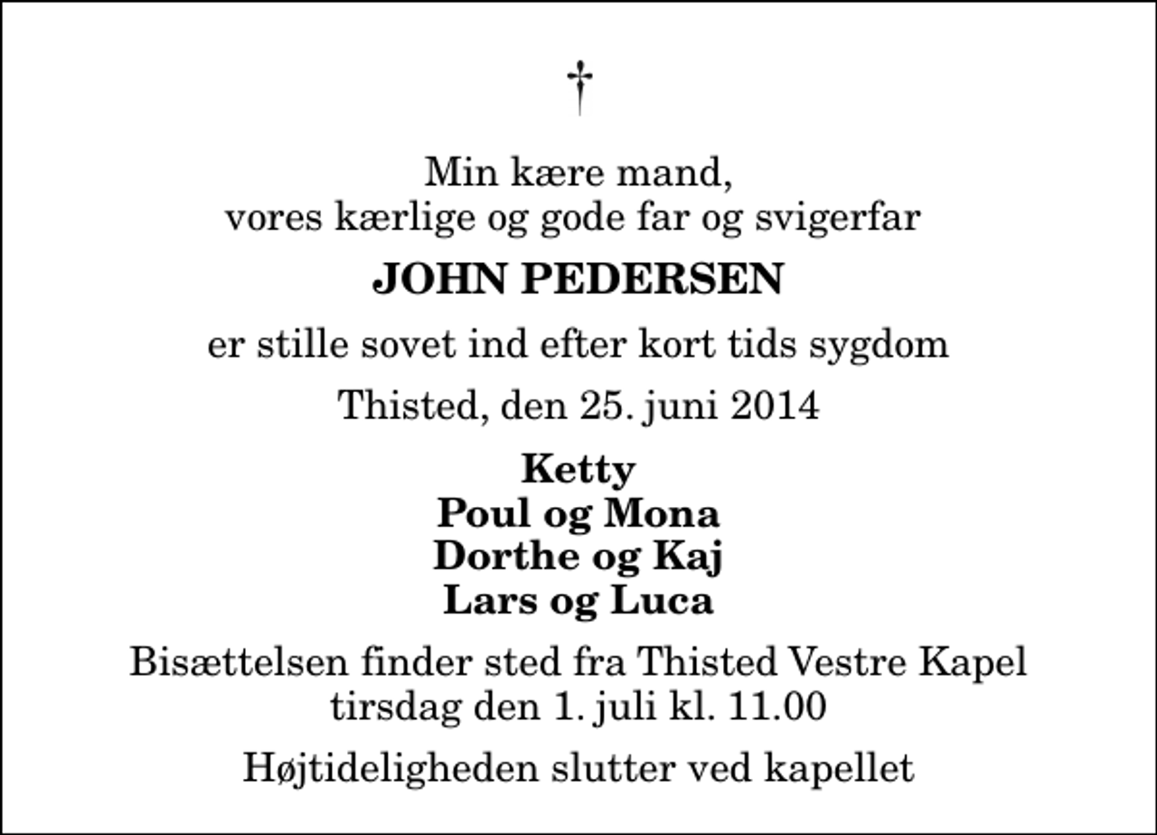 <p>Min kære mand, vores kærlige og gode far og svigerfar<br />John Pedersen<br />er stille sovet ind efter kort tids sygdom<br />Thisted, den 25. juni 2014<br />Ketty Poul og Mona Dorthe og Kaj Lars og Luca<br />Bisættelsen finder sted fra Thisted Vestre Kapel tirsdag den 1. juli kl. 11.00 Højtideligheden slutter ved kapellet</p>