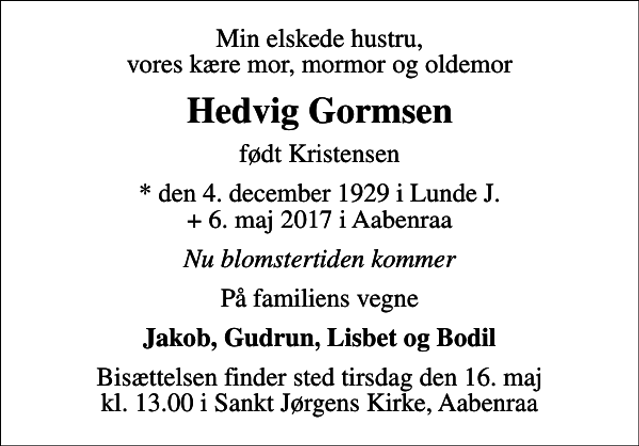 <p>Min elskede hustru, vores kære mor, mormor og oldemor<br />Hedvig Gormsen<br />født Kristensen<br />* den 4. december 1929 i Lunde J. + 6. maj 2017 i Aabenraa<br />Nu blomstertiden kommer<br />På familiens vegne<br />Jakob, Gudrun, Lisbet og Bodil<br />Bisættelsen finder sted tirsdag den 16. maj kl. 13.00 i Sankt Jørgens Kirke, Aabenraa</p>