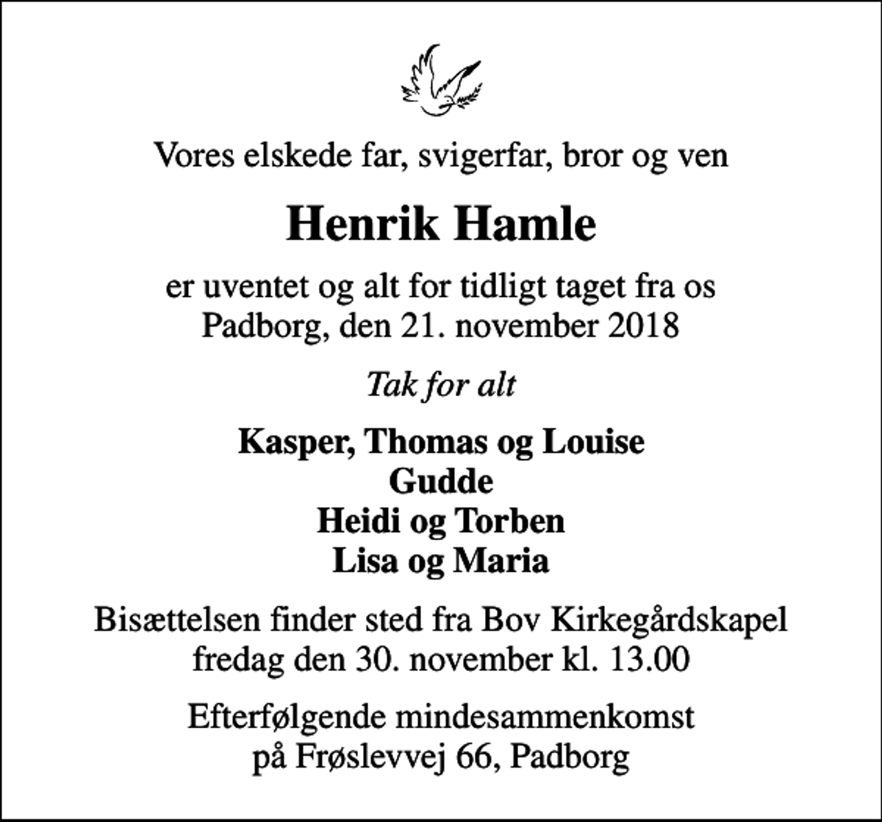 <p>Vores elskede far, svigerfar, bror og ven<br />Henrik Hamle<br />er uventet og alt for tidligt taget fra os Padborg, den 21. november 2018<br />Tak for alt<br />Kasper, Thomas og Louise Gudde Heidi og Torben Lisa og Maria<br />Bisættelsen finder sted fra Bov Kirkegårdskapel fredag den 30. november kl. 13.00<br />Efterfølgende mindesammenkomst på Frøslevvej 66, Padborg</p>