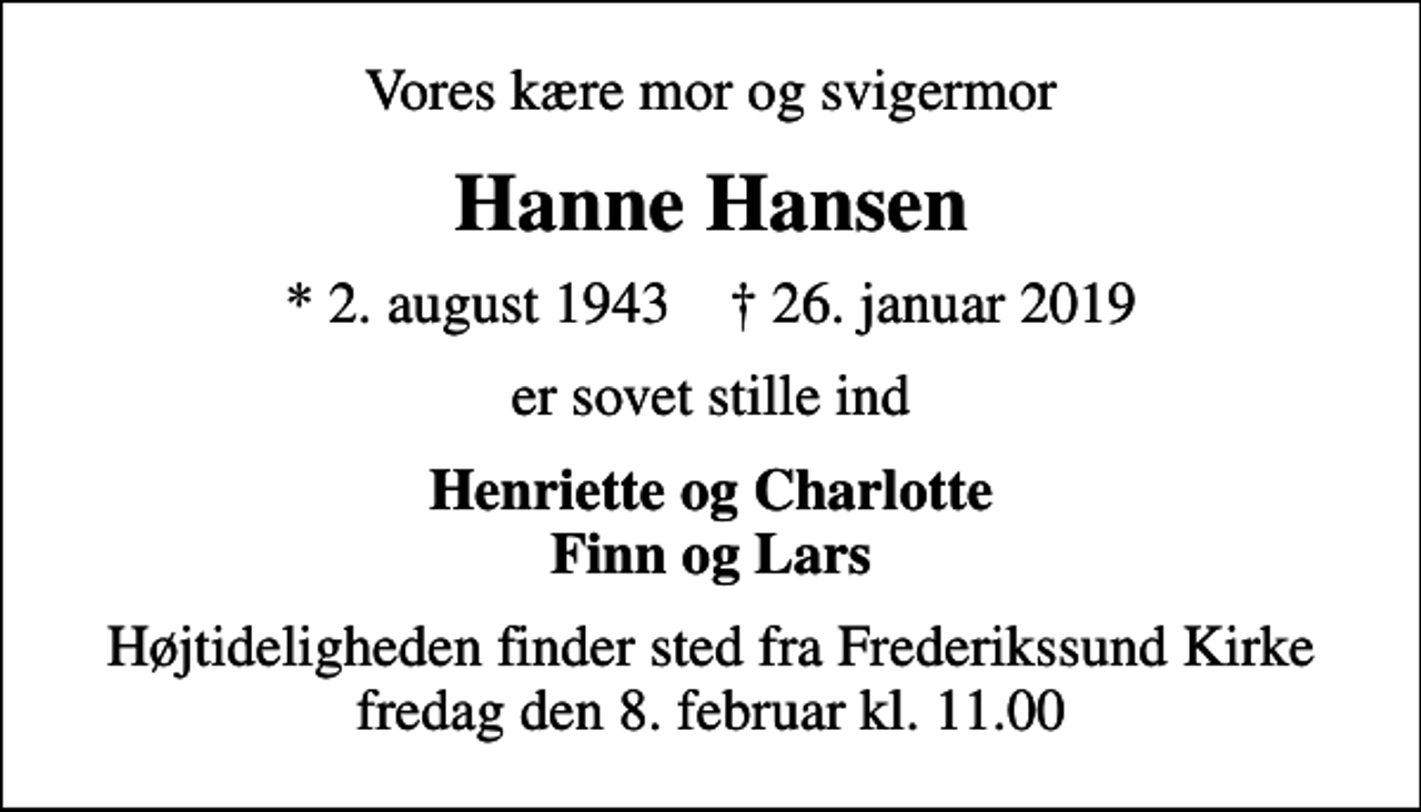 <p>Vores kære mor og svigermor<br />Hanne Hansen<br />* 2. august 1943 ✝ 26. januar 2019<br />er sovet stille ind<br />Henriette og Charlotte Finn og Lars<br />Højtideligheden finder sted fra Frederikssund Kirke fredag den 8. februar kl. 11.00</p>