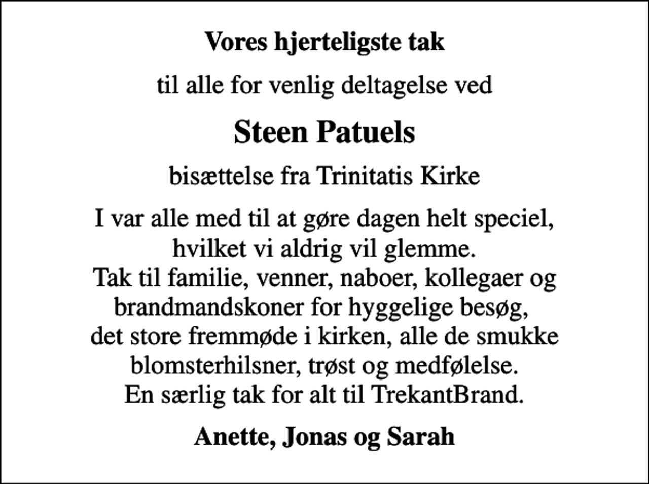 <p>Vores hjerteligste tak<br />til alle for venlig deltagelse ved<br />Steen Patuels<br />bisættelse fra Trinitatis Kirke<br />I var alle med til at gøre dagen helt speciel, hvilket vi aldrig vil glemme. Tak til familie, venner, naboer, kollegaer og brandmandskoner for hyggelige besøg, det store fremmøde i kirken, alle de smukke blomsterhilsner, trøst og medfølelse. En særlig tak for alt til TrekantBrand.<br />Anette, Jonas og Sarah</p>