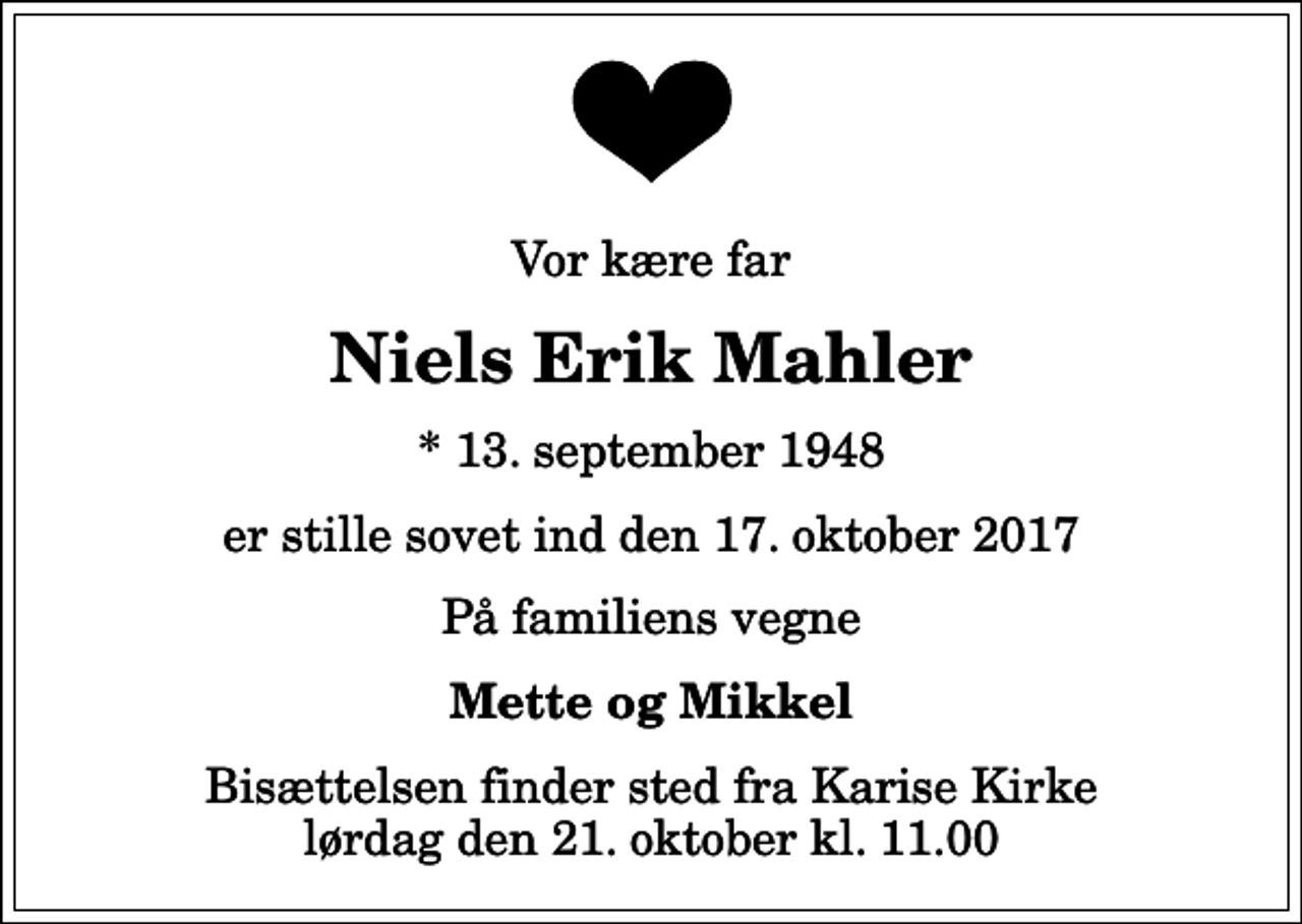 <p>Vor kære far<br />Niels Erik Mahler<br />* 13. september 1948<br />er stille sovet ind den 17. oktober 2017<br />På familiens vegne<br />Mette og Mikkel<br />Bisættelsen finder sted fra Karise Kirke lørdag den 21. oktober kl. 11.00</p>