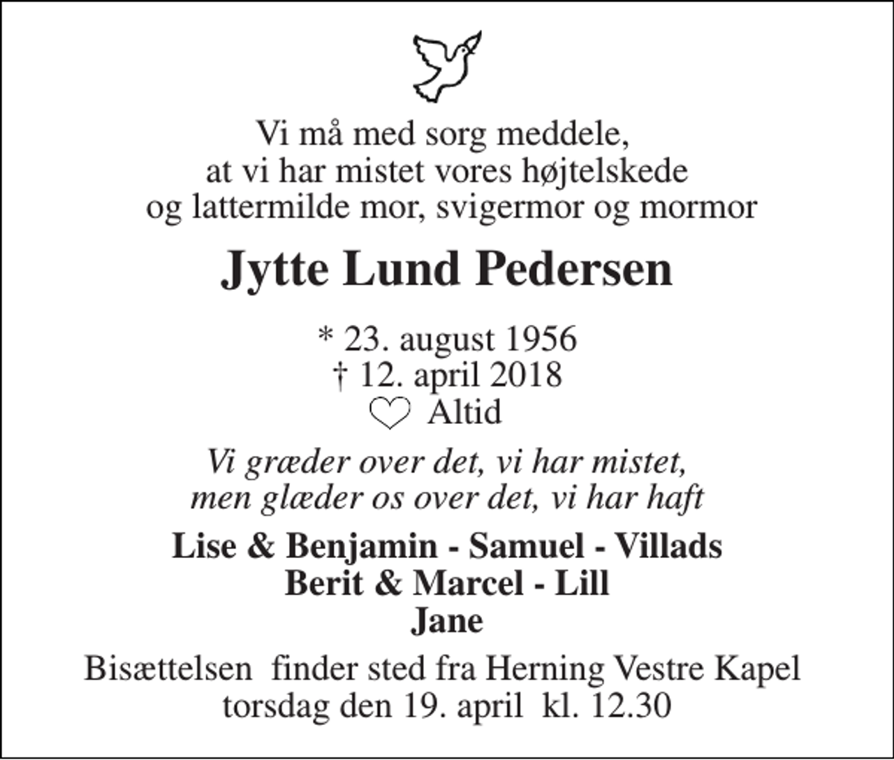 <p>Vi må med sorg meddele, at vi har mistet vores højtelskede og lattermilde mor, svigermor og mormor<br />Jytte Lund Pedersen<br />* 23. august 1956 † 12. april 2018 Altid<br />Vi græder over det, vi har mistet, men glæder os over det, vi har haft<br />Lise &amp; Benjamin - Samuel - Villads Berit &amp; Marcel - Lill Jane<br />Bisættelsen​ finder sted fra Herning Vestre Kapel​ torsdag den 19. april​ kl. 14.00</p>