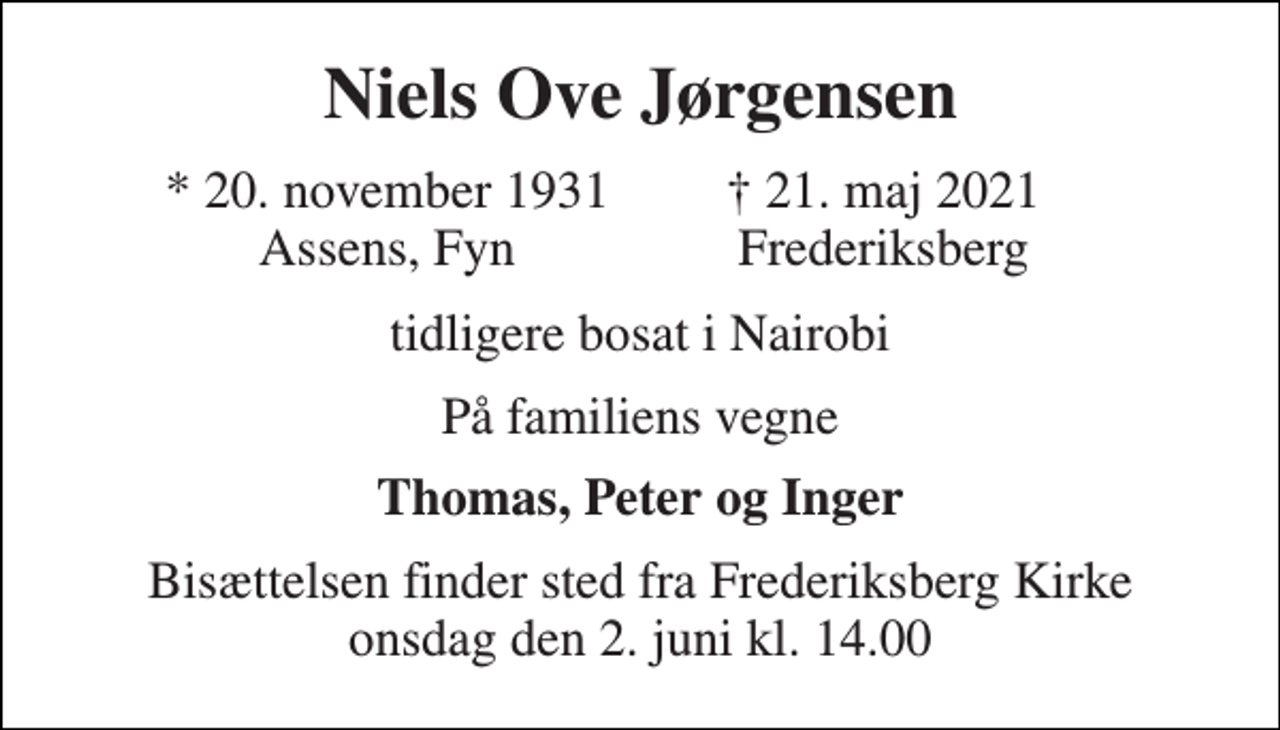 <p>Niels Ove Jørgensen<br />* 20. november 1931 Assens, Fyn<br />† 21. maj 2021 Frederiksberg<br />tidligere bosat i Nairobi<br />På familiens vegne<br />Thomas, Peter og Inger<br />Bisættelsen​ finder sted fra Frederiksberg Kirke​ onsdag den 2. juni​ kl. 14.00</p>