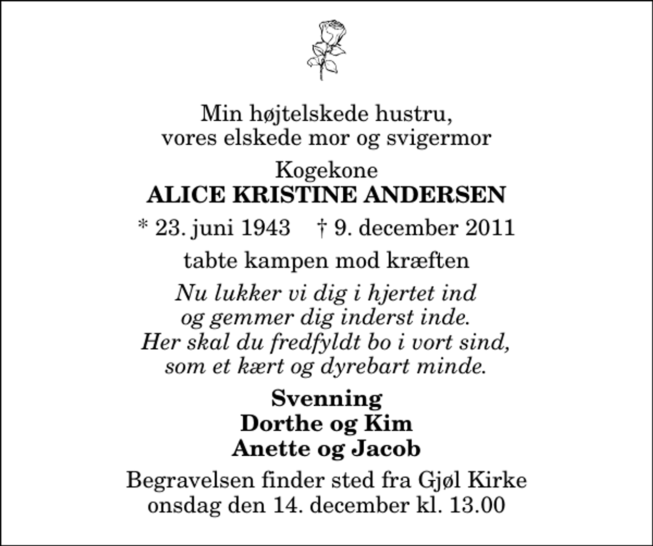 <p>Min højtelskede hustru, vores elskede mor og svigermor<br />Kogekone<br />Alice Kristine Andersen<br />* 23. juni 1943 ✝ 9. december 2011<br />tabte kampen mod kræften<br />Nu lukker vi dig i hjertet ind og gemmer dig inderst inde. Her skal du fredfyldt bo i vort sind, som et kært og dyrebart minde.<br />Svenning Dorthe og Kim Anette og Jacob<br />Begravelsen finder sted fra Gjøl Kirke onsdag den 14. december kl. 13.00</p>