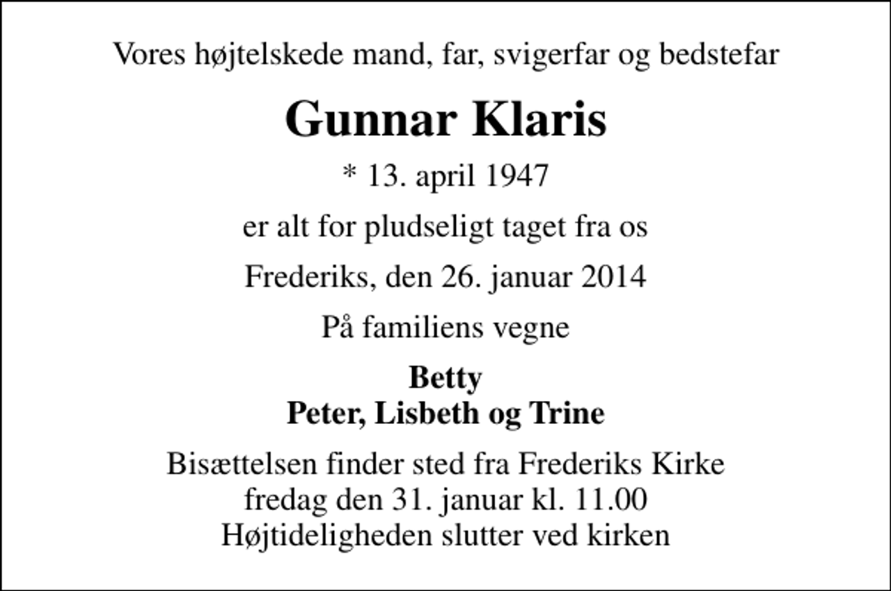 <p>Vores højtelskede mand, far, svigerfar og bedstefar<br />Gunnar Klaris<br />* 13. april 1947<br />er alt for pludseligt taget fra os<br />Frederiks, den 26. januar 2014<br />På familiens vegne<br />Betty Peter, Lisbeth og Trine<br />Bisættelsen finder sted fra Frederiks Kirke fredag den 31. januar kl. 11.00 Højtideligheden slutter ved kirken</p>