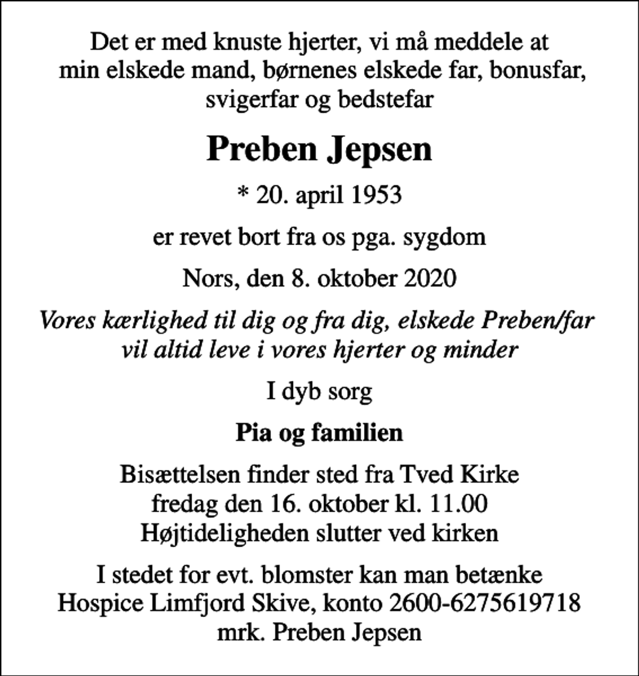<p>Det er med knuste hjerter, vi må meddele at min elskede mand, børnenes elskede far, bonusfar, svigerfar og bedstefar<br />Preben Jepsen<br />* 20. april 1953<br />er revet bort fra os pga. sygdom<br />Nors, den 8. oktober 2020<br />Vores kærlighed til dig og fra dig, elskede Preben/far vil altid leve i vores hjerter og minder<br />I dyb sorg<br />Pia og familien<br />Bisættelsen finder sted fra Tved Kirke fredag den 16. oktober kl. 11.00 Højtideligheden slutter ved kirken<br />I stedet for evt. blomster kan man betænke<br />Hospice Limfjord Skive konto2600-6275619718mrk. Preben<br />Jepsen</p>
