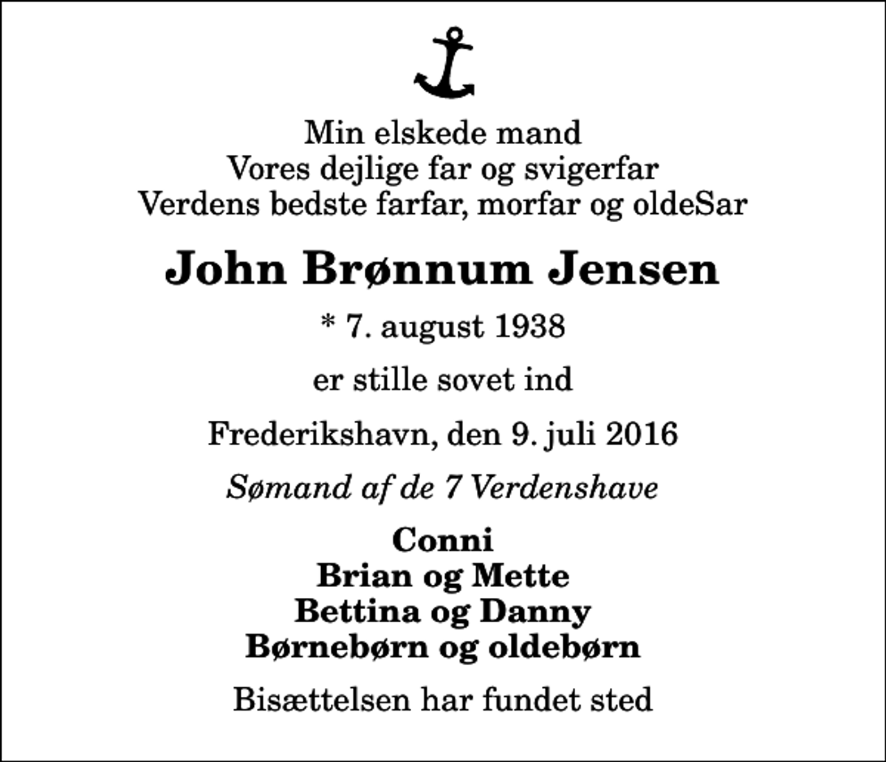 <p>Min elskede mand Vores dejlige far og svigerfar Verdens bedste farfar, morfar og oldeSar<br />John Brønnum Jensen<br />* 7. august 1938<br />er stille sovet ind<br />Frederikshavn, den 9. juli 2016<br />Sømand af de 7 Verdenshave<br />Conni Brian og Mette Bettina og Danny Børnebørn og oldebørn<br />Bisættelsen har fundet sted</p>