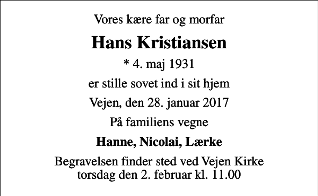 <p>Vores kære far og morfar<br />Hans Kristiansen<br />* 4. maj 1931<br />er stille sovet ind i sit hjem<br />Vejen, den 28. januar 2017<br />På familiens vegne<br />Hanne, Nicolai, Lærke<br />Begravelsen finder sted ved Vejen Kirke torsdag den 2. februar kl. 11.00</p>