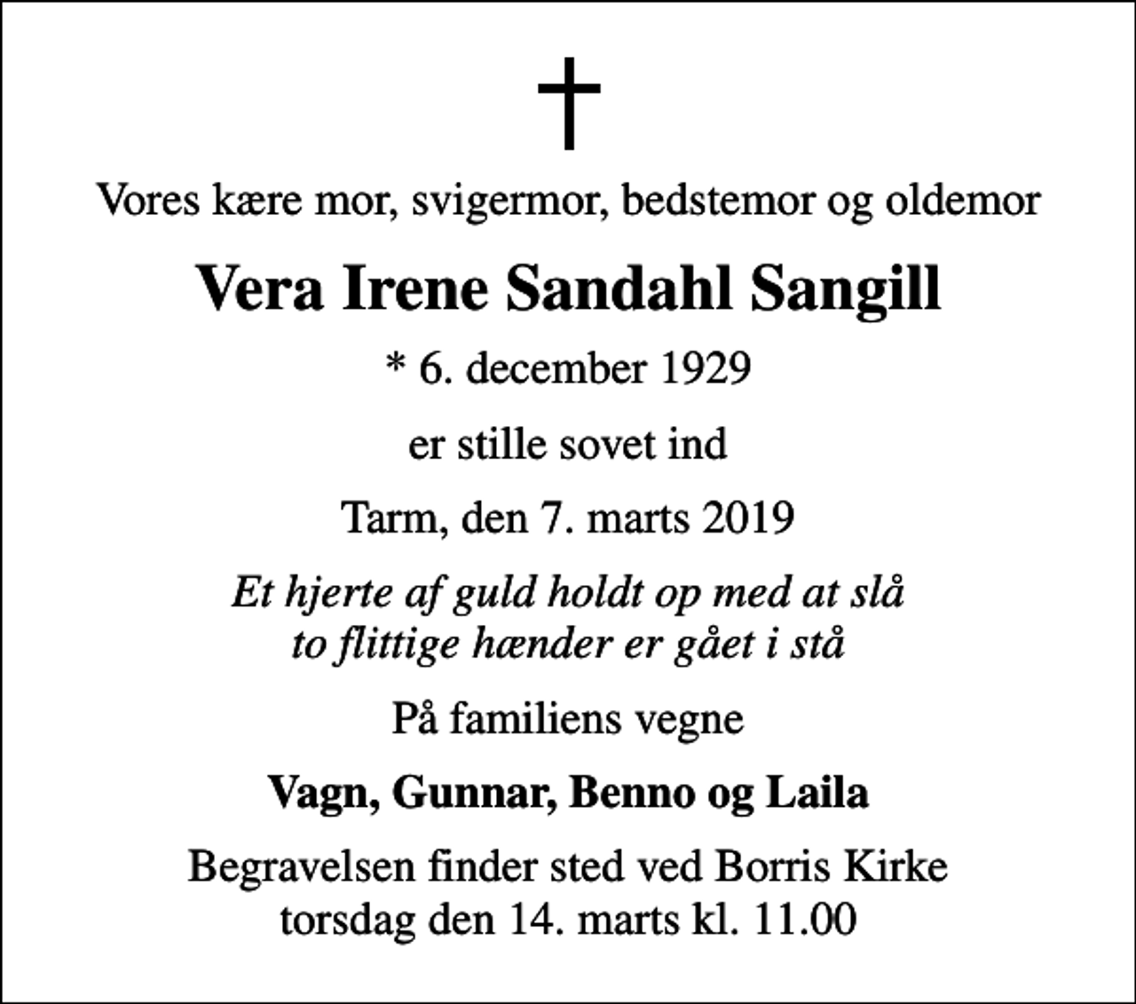 <p>Vores kære mor, svigermor, bedstemor og oldemor<br />Vera Irene Sandahl Sangill<br />* 6. december 1929<br />er stille sovet ind<br />Tarm, den 7. marts 2019<br />Et hjerte af guld holdt op med at slå to flittige hænder er gået i stå<br />På familiens vegne<br />Vagn, Gunnar, Benno og Laila<br />Begravelsen finder sted ved Borris Kirke torsdag den 14. marts kl. 11.00</p>