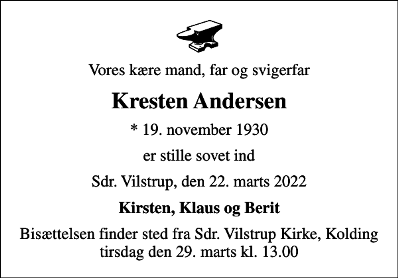 <p>Vores kære mand, far og svigerfar<br />Kresten Andersen<br />* 19. november 1930<br />er stille sovet ind<br />Sdr. Vilstrup, den 22. marts 2022<br />Kirsten, Klaus og Berit<br />Bisættelsen finder sted fra Sdr. Vilstrup Kirke, Kolding tirsdag den 29. marts kl. 13.00</p>