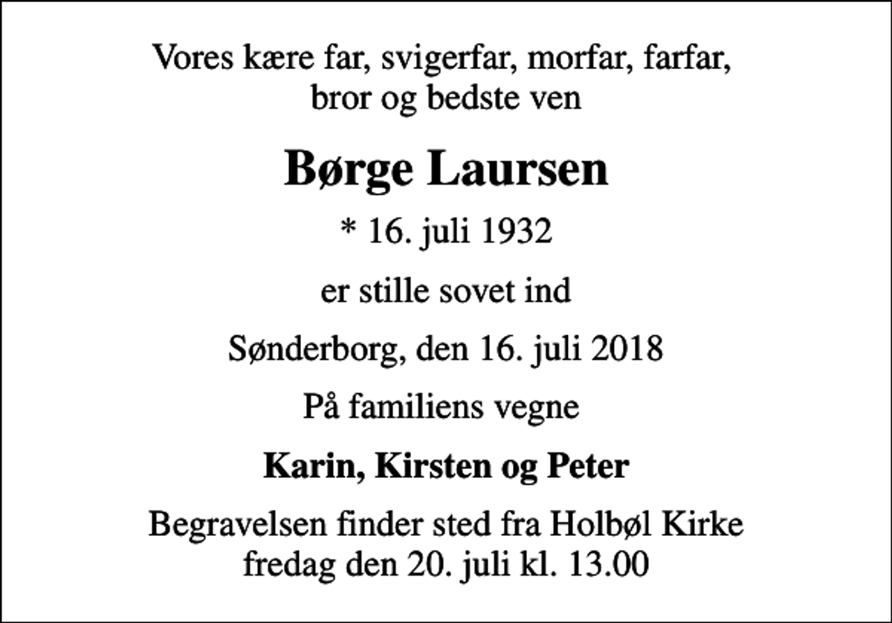 <p>Vores kære far, svigerfar, morfar, farfar, bror og bedste ven<br />Børge Laursen<br />* 16. juli 1932<br />er stille sovet ind<br />Sønderborg, den 16. juli 2018<br />På familiens vegne<br />Karin, Kirsten og Peter<br />Begravelsen finder sted fra Holbøl Kirke fredag den 20. juli kl. 13.00</p>