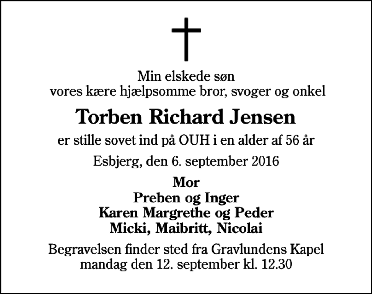 <p>Min elskede søn vores kære hjælpsomme bror, svoger og onkel<br />Torben Richard Jensen<br />er stille sovet ind på OUH i en alder af 56 år<br />Esbjerg, den 6. september 2016<br />Mor Preben og Inger Karen Margrethe og Peder Micki, Maibritt, Nicolai<br />Begravelsen finder sted fra Gravlundens Kapel mandag den 12. september kl. 12.30</p>