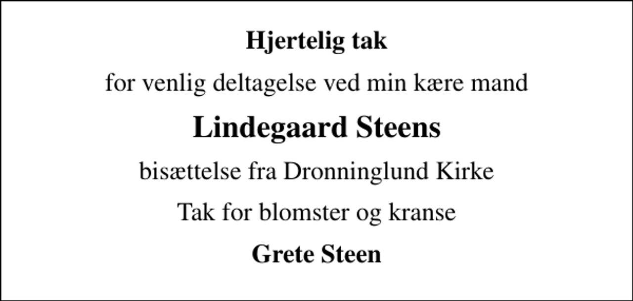 <p>Hjertelig tak<br />for venlig deltagelse ved min kære mand<br />Lindegaard Steens<br />bisættelse fra Dronninglund Kirke<br />Tak for blomster og kranse<br />Grete Steen</p>