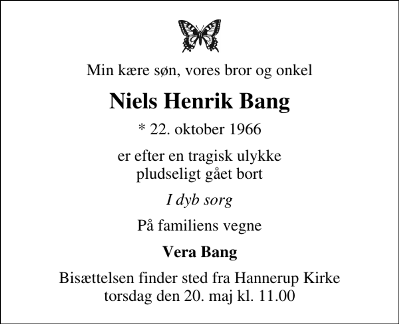 <p>Min kære søn, vores bror og onkel<br />Niels Henrik Bang<br />* 22. oktober 1966<br />er efter en tragisk ulykke pludseligt gået bort<br />I dyb sorg<br />På familiens vegne<br />Vera Bang<br />Bisættelsen finder sted fra Hannerup Kirke torsdag den 20. maj kl. 11.00</p>