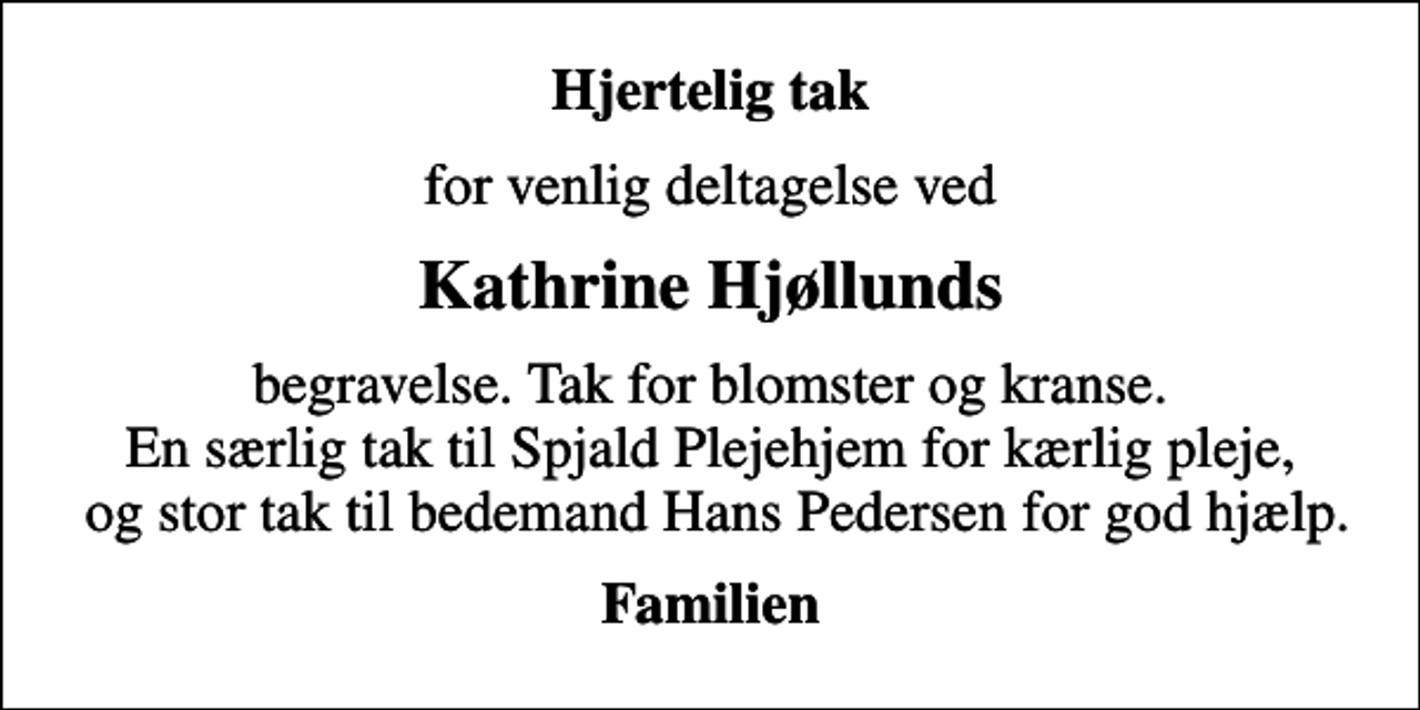 <p>Hjertelig tak<br />for venlig deltagelse ved<br />Kathrine Hjøllunds<br />begravelse. Tak for blomster og kranse. En særlig tak til Spjald Plejehjem for kærlig pleje, og stor tak til bedemand Hans Pedersen for god hjælp.<br />Familien</p>