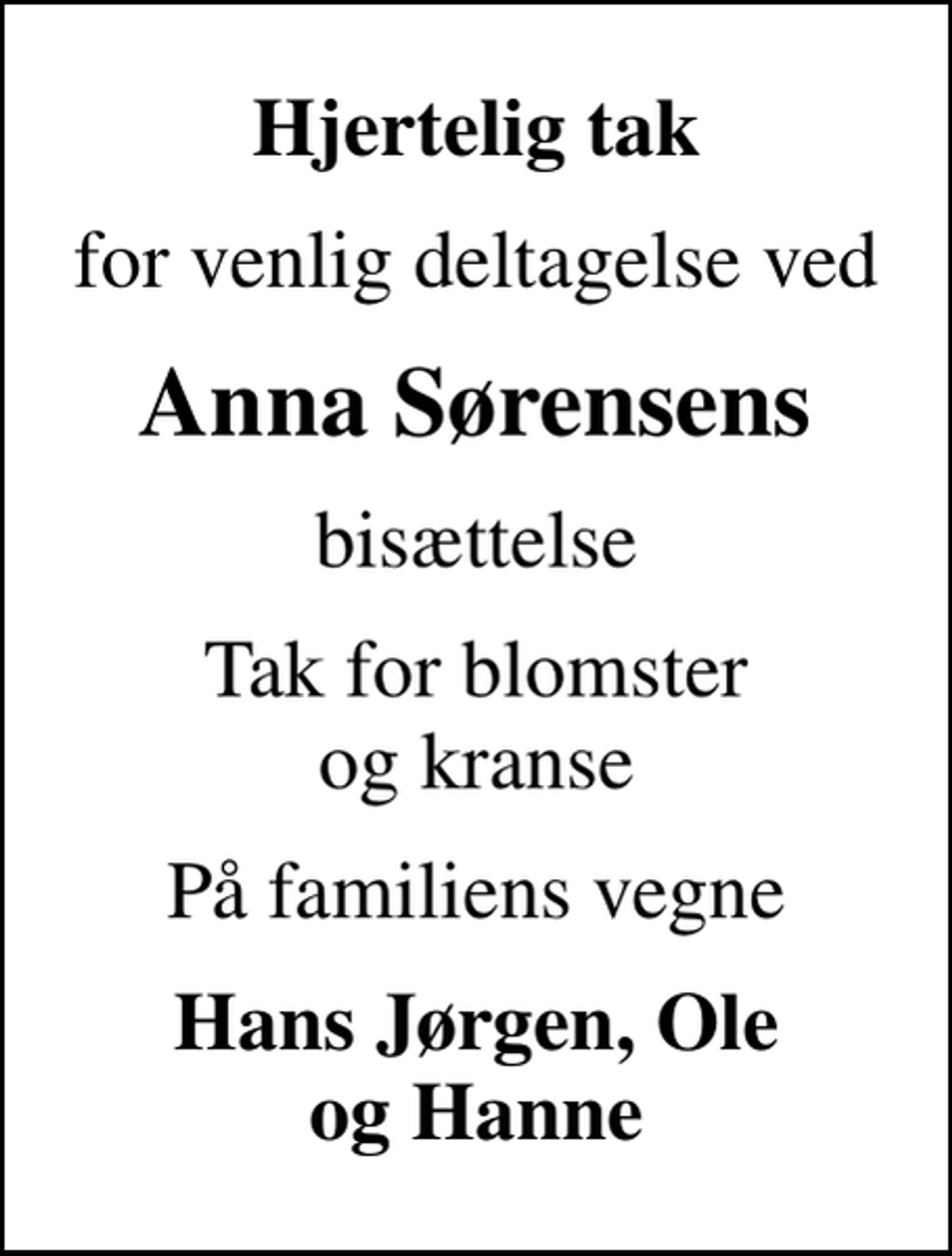 <p>Hjertelig tak<br />for venlig deltagelse ved<br />Anna Sørensens<br />bisættelse<br />Tak for blomster og kranse<br />På familiens vegne<br />Hans Jørgen, Ole og Hanne</p>