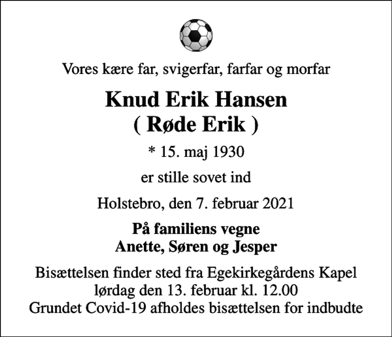 <p>Vores kære far, svigerfar, farfar og morfar<br />Knud Erik Hansen ( Røde Erik )<br />* 15. maj 1930<br />er stille sovet ind<br />Holstebro, den 7. februar 2021<br />På familiens vegne Anette, Søren og Jesper<br />Bisættelsen finder sted fra Egekirkegårdens Kapel lørdag den 13. februar kl. 12.00 Grundet Covid-19 afholdes bisættelsen for indbudte</p>