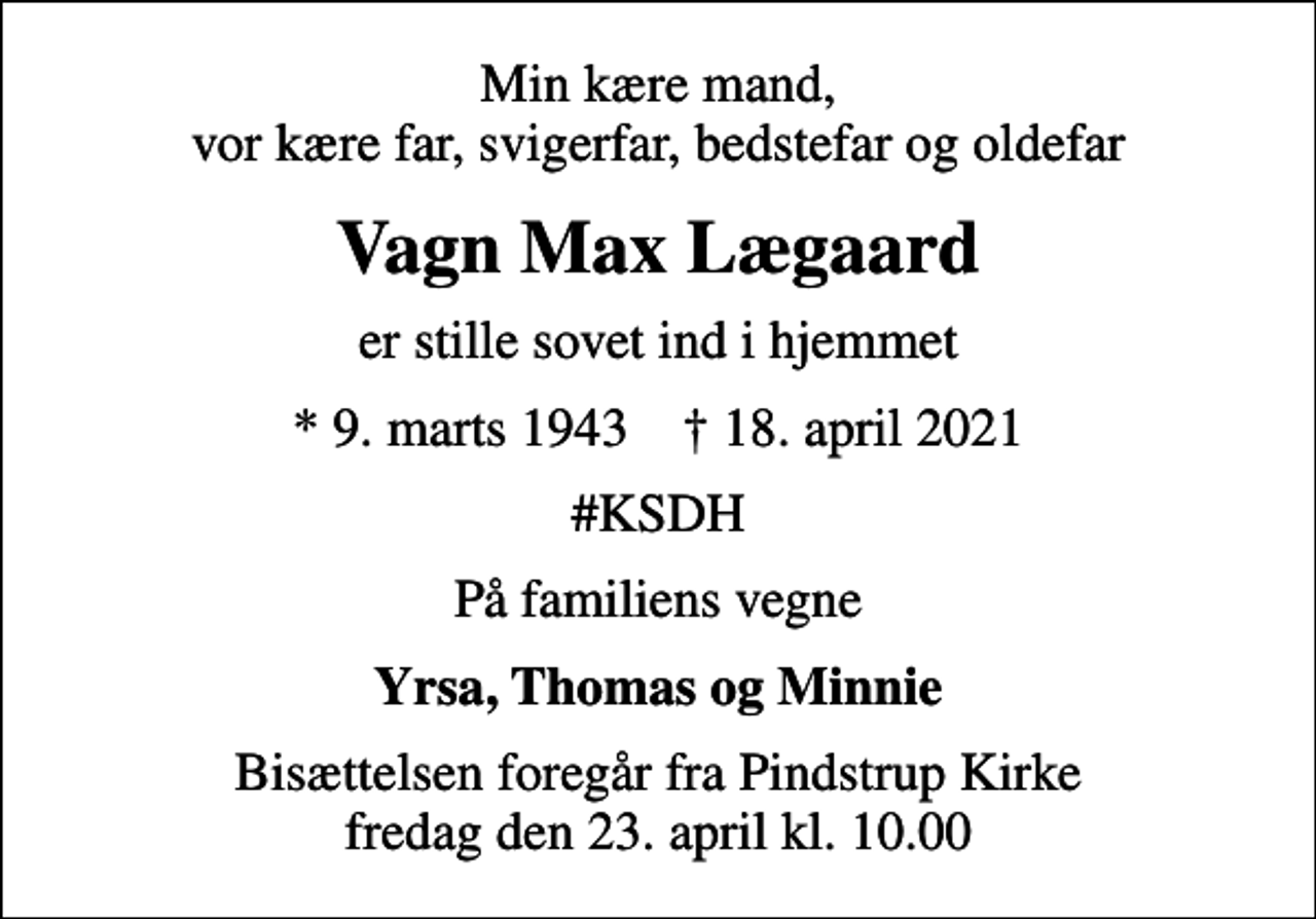 <p>Min kære mand, vor kære far, svigerfar, bedstefar og oldefar<br />Vagn Max Lægaard<br />er stille sovet ind i hjemmet<br />* 9. marts 1943 ✝ 18. april 2021<br />#KSDH<br />På familiens vegne<br />Yrsa, Thomas og Minnie<br />Bisættelsen foregår fra Pindstrup Kirke fredag den 23. april kl. 10.00</p>