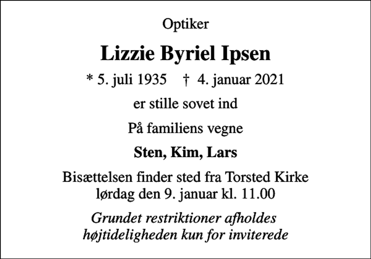 <p>Optiker<br />Lizzie Byriel Ipsen<br />* 5. juli 1935 ✝ 4. januar 2021<br />er stille sovet ind<br />På familiens vegne<br />Sten, Kim, Lars<br />Bisættelsen finder sted fra Torsted Kirke lørdag den 9. januar kl. 11.00<br />Grundet restriktioner afholdes højtideligheden kun for inviterede</p>