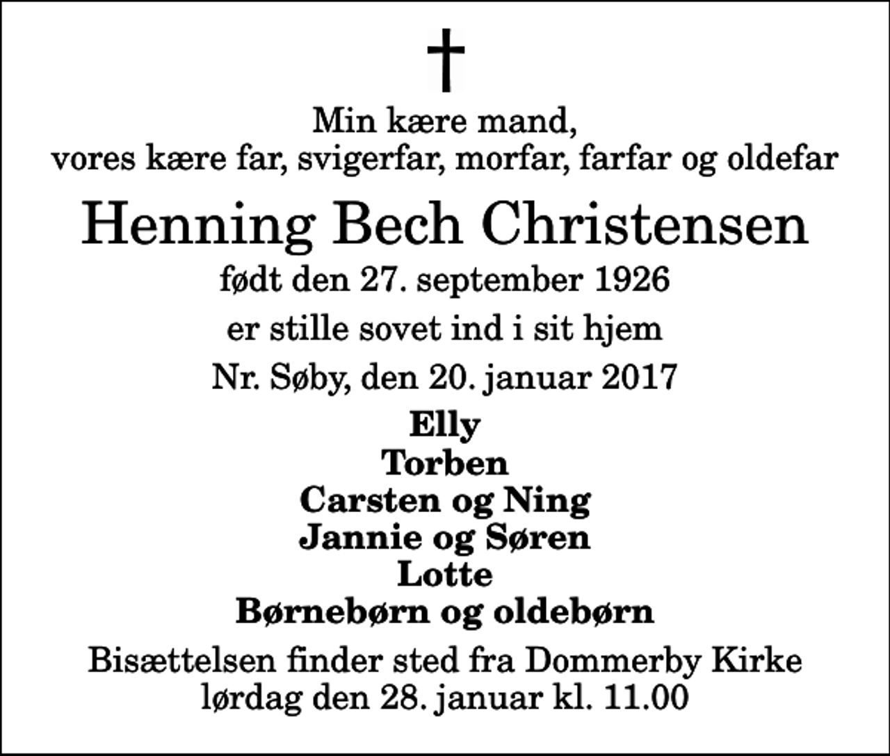 <p>Min kære mand, vores kære far, svigerfar, morfar, farfar og oldefar<br />Henning Bech Christensen<br />født den 27. september 1926<br />er stille sovet ind i sit hjem<br />Nr. Søby, den 20. januar 2017<br />Elly Torben Carsten og Ning Jannie og Søren Lotte Børnebørn og oldebørn<br />Bisættelsen finder sted fra Dommerby Kirke lørdag den 28. januar kl. 11.00</p>