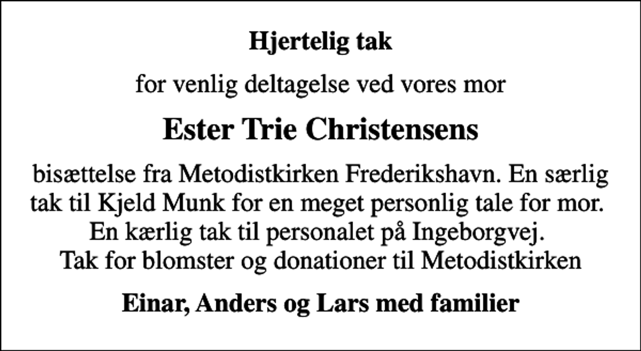 <p>Hjertelig tak<br />for venlig deltagelse ved vores mor<br />Ester Trie Christensens<br />bisættelse fra Metodistkirken Frederikshavn. En særlig tak til Kjeld Munk for en meget personlig tale for mor. En kærlig tak til personalet på Ingeborgvej. Tak for blomster og donationer til Metodistkirken<br />Einar, Anders og Lars med familier</p>