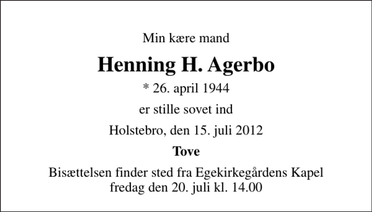 <p>Min kære mand<br />Henning H. Agerbo<br />* 26. april 1944<br />er stille sovet ind<br />Holstebro, den 15. juli 2012<br />Tove<br />Bisættelsen finder sted fra Egekirkegårdens Kapel fredag den 20. juli kl. 14.00</p>