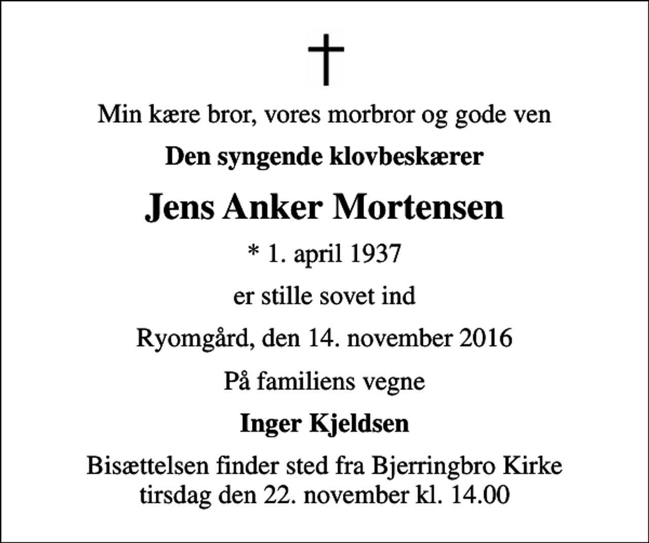 <p>Min kære bror, vores morbror og gode ven<br />Den syngende klovbeskærer<br />Jens Anker Mortensen<br />* 1. april 1937<br />er stille sovet ind<br />Ryomgård, den 14. november 2016<br />På familiens vegne<br />Inger Kjeldsen<br />Bisættelsen finder sted fra Bjerringbro Kirke tirsdag den 22. november kl. 14.00</p>