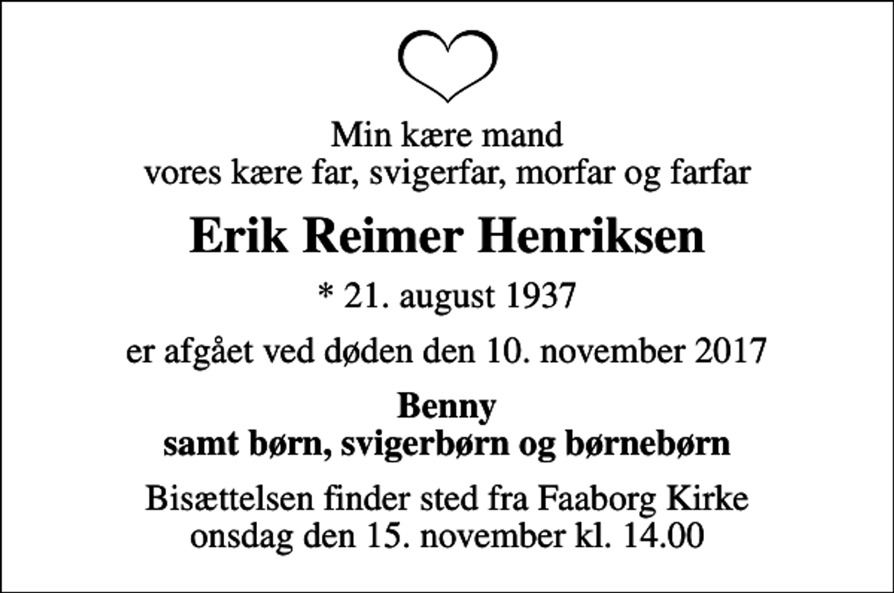 <p>Min kære mand vores kære far, svigerfar, morfar og farfar<br />Erik Reimer Henriksen<br />* 21. august 1937<br />er afgået ved døden den 10. november 2017<br />Benny samt børn, svigerbørn og børnebørn<br />Bisættelsen finder sted fra Faaborg Kirke onsdag den 15. november kl. 14.00</p>